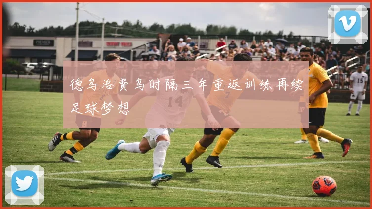 德乌洛费乌时隔三年重返训练再续足球梦想