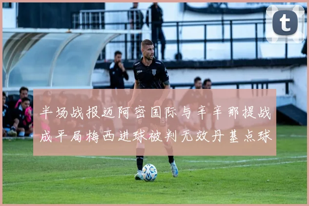 半场战报迈阿密国际与辛辛那提战成平局梅西进球被判无效丹基点球扳平比分