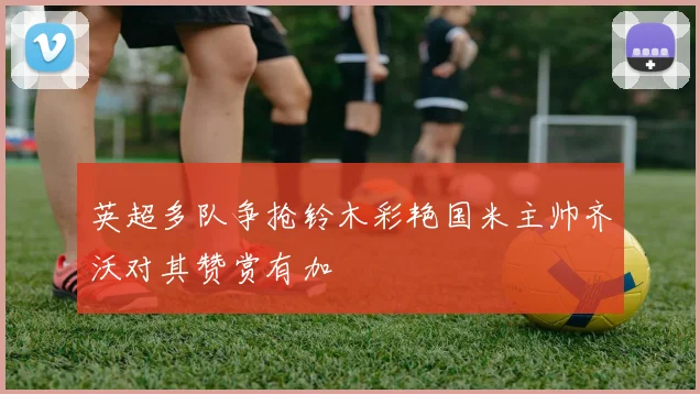 英超多队争抢铃木彩艳国米主帅齐沃对其赞赏有加
