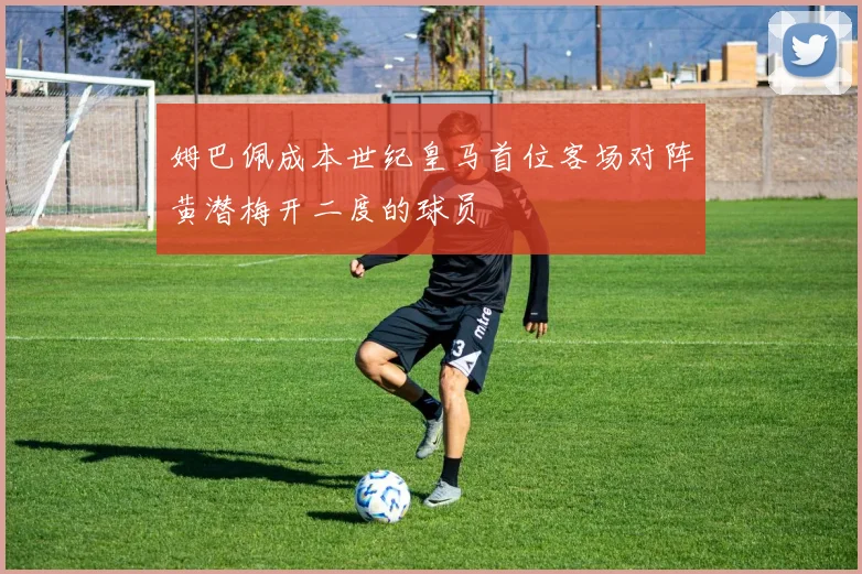 姆巴佩成本世纪皇马首位客场对阵黄潜梅开二度的球员