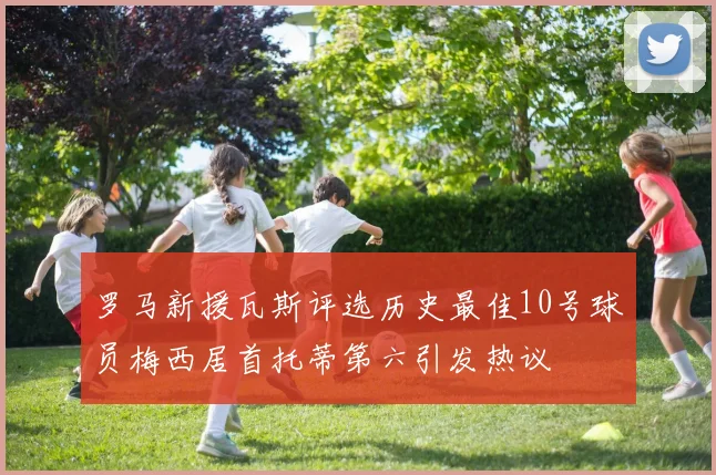 罗马新援瓦斯评选历史最佳10号球员梅西居首托蒂第六引发热议