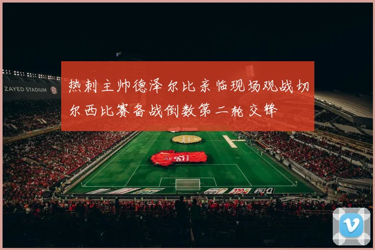 热刺主帅德泽尔比亲临现场观战切尔西比赛备战倒数第二轮交锋