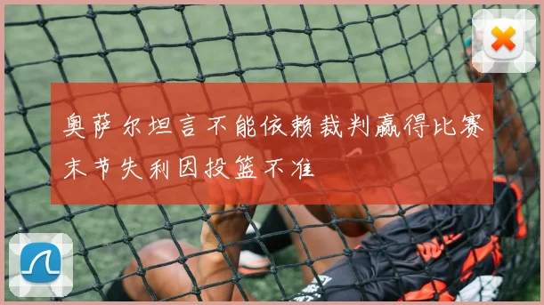 奥萨尔坦言不能依赖裁判赢得比赛末节失利因投篮不准