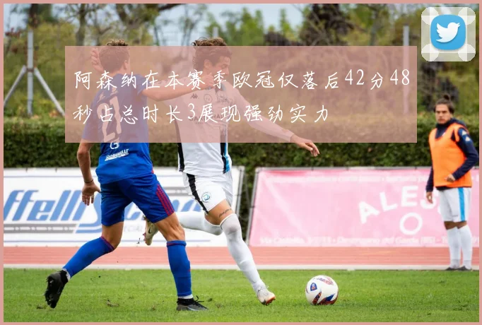 阿森纳在本赛季欧冠仅落后42分48秒占总时长3展现强劲实力