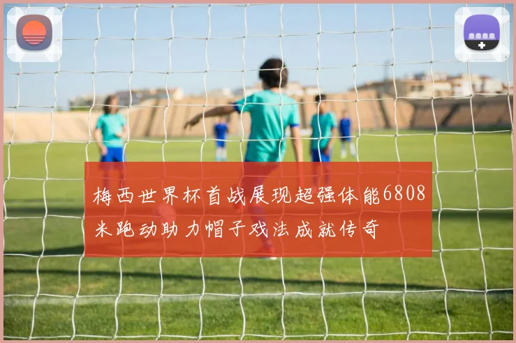 梅西世界杯首战展现超强体能6808米跑动助力帽子戏法成就传奇