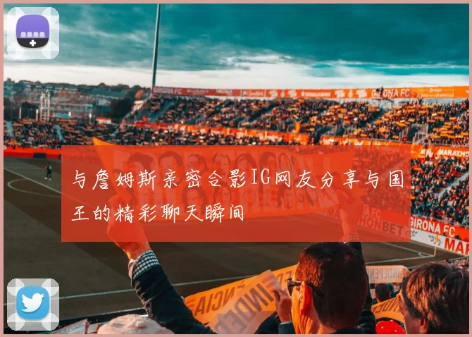 与詹姆斯亲密合影IG网友分享与国王的精彩聊天瞬间
