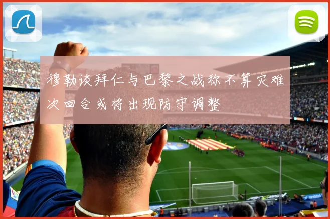 穆勒谈拜仁与巴黎之战称不算灾难次回合或将出现防守调整