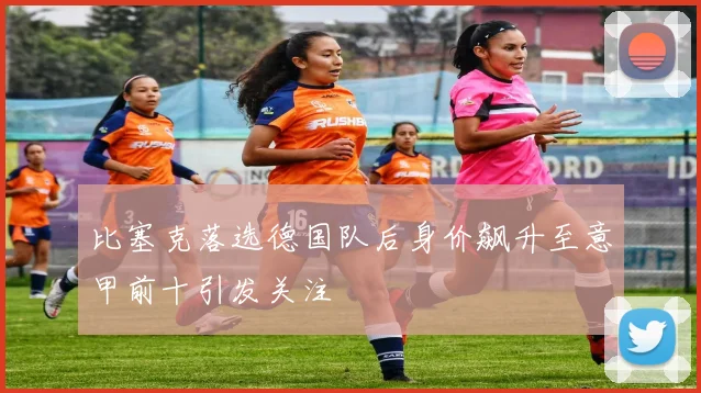 比塞克落选德国队后身价飙升至意甲前十引发关注