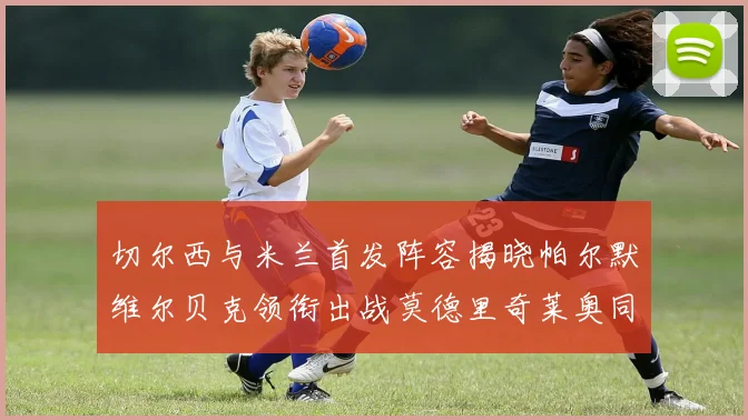 切尔西与米兰首发阵容揭晓帕尔默维尔贝克领衔出战莫德里奇莱奥同场竞技