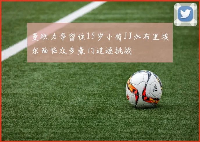 曼联力争留住15岁小将JJ加布里埃尔面临众多豪门追逐挑战