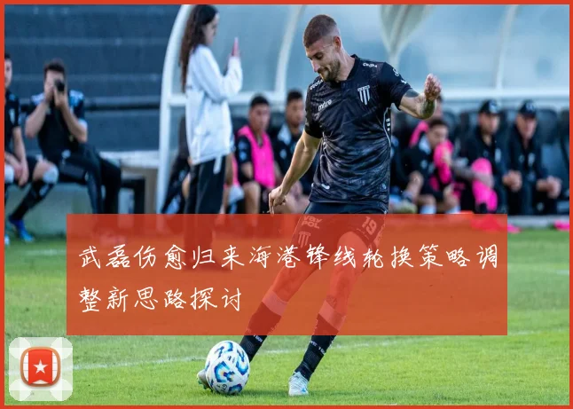 武磊伤愈归来海港锋线轮换策略调整新思路探讨